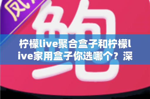 柠檬live聚合盒子和柠檬live家用盒子你选哪个？深度对比帮你一次选对不踩坑