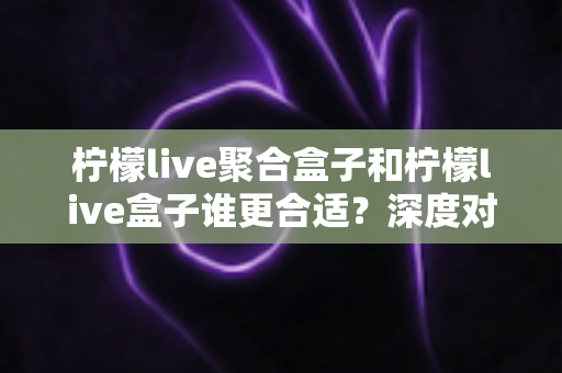 柠檬live聚合盒子和柠檬live盒子谁更合适？深度对比解析帮你选对不踩坑
