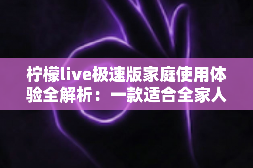 柠檬live极速版家庭使用体验全解析:一款适合全家人的轻量直播应用真的靠谱吗? 柠檬live极速版家庭使用体验全解析:一款适合全家人的轻量直播应用真的靠谱吗?