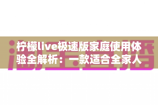 柠檬live极速版家庭使用体验全解析：一款适合全家人的轻量直播应用真的靠谱吗？