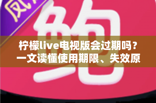 柠檬live电视版会过期吗？一文读懂使用期限、失效原因与应对方法