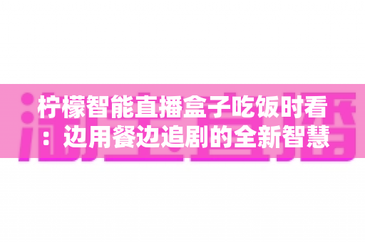 柠檬智能直播盒子吃饭时看：边用餐边追剧的全新智慧观影体验全解析