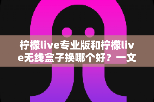 柠檬live专业版和柠檬live无线盒子换哪个好？一文读懂两者差异与选购建议