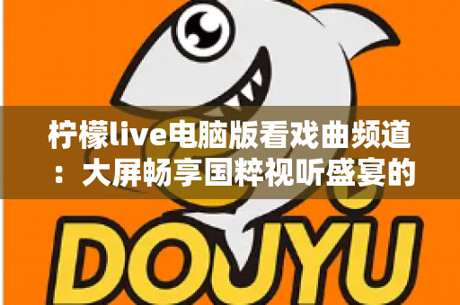 柠檬live电脑版看戏曲频道:大屏畅享国粹视听盛宴的完整指南 柠檬live电脑版看戏曲频道:大屏畅享国粹视听盛宴的完整指南