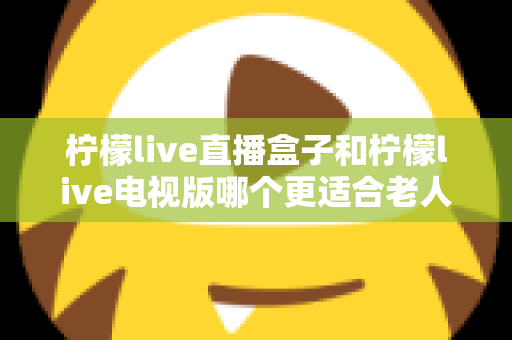 柠檬live直播盒子和柠檬live电视版哪个更适合老人用?一份写给子女的选购指南 柠檬live直播盒子和柠檬live电视版哪个更适合老人用?一份写给子女的选购指南