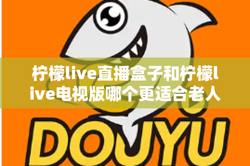 柠檬live直播盒子和柠檬live电视版哪个更适合老人用？一份写给子女的选购指南