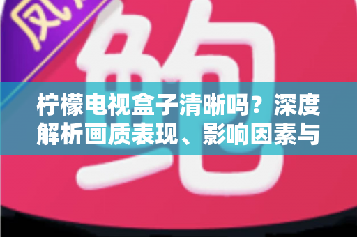柠檬电视盒子清晰吗？深度解析画质表现、影响因素与实用优化技巧