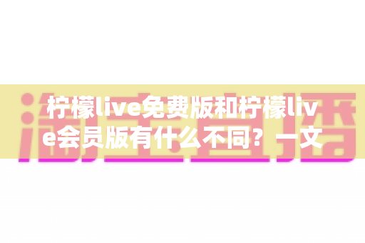 柠檬live免费版和柠檬live会员版有什么不同？一文看懂两大版本差异与选择指南