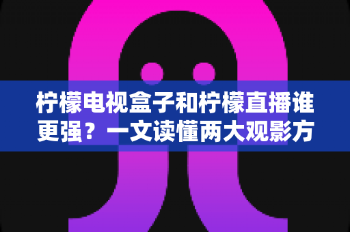 柠檬电视盒子和柠檬直播谁更强？一文读懂两大观影方案的区别与选择指南