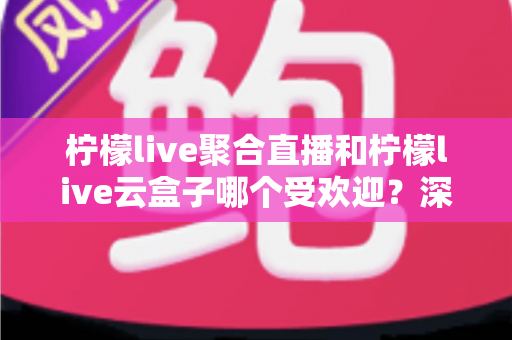 柠檬live聚合直播和柠檬live云盒子哪个受欢迎？深度对比与真实口碑全解析