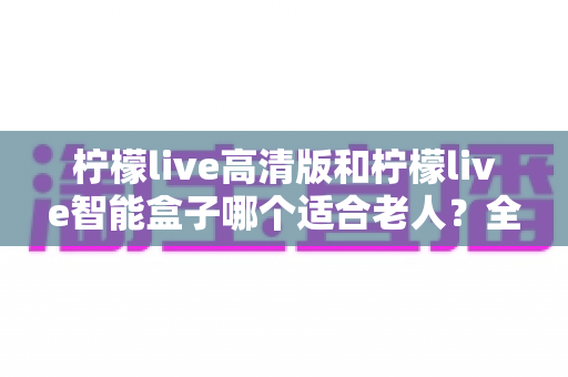柠檬live高清版和柠檬live智能盒子哪个适合老人？全方位对比测评助您轻松选购