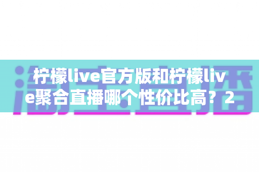柠檬live官方版和柠檬live聚合直播哪个性价比高？2025最全对比测评帮你选出最值得入手的版本