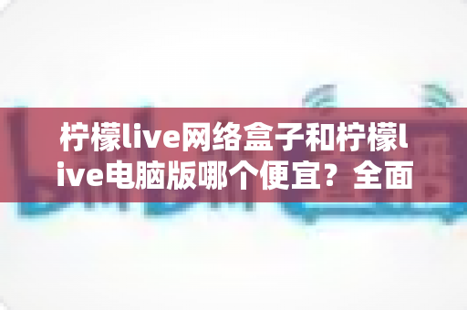 柠檬live网络盒子和柠檬live电脑版哪个便宜？全面价格对比与选购指南帮你省钱