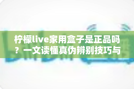 柠檬live家用盒子是正品吗？一文读懂真伪辨别技巧与安全购买指南