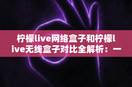 柠檬live网络盒子和柠檬live无线盒子对比全解析：一篇文章帮你选出最适合的家庭影音神器