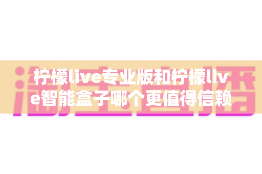柠檬live专业版和柠檬live智能盒子哪个更值得信赖？一篇文章讲透选型逻辑与避坑指南