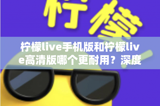 柠檬live手机版和柠檬live高清版哪个更耐用？深度对比评测与选择建议全解析