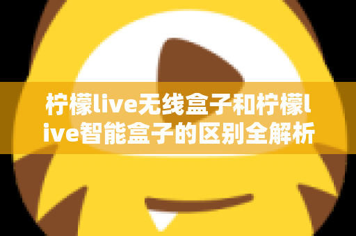 柠檬live无线盒子和柠檬live智能盒子的区别全解析:选购前必读的深度对比指南 柠檬live无线盒子和柠檬live智能盒子的区别全解析:选购前必读的深度对比指南