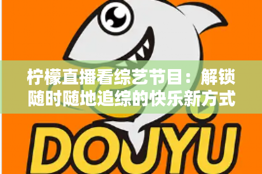 柠檬直播看综艺节目：解锁随时随地追综的快乐新方式与实用攻略