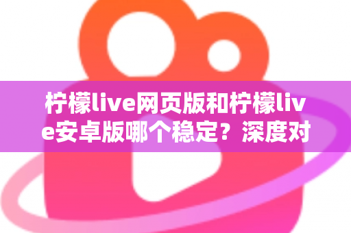 柠檬live网页版和柠檬live安卓版哪个稳定？深度对比测评与选购全指南