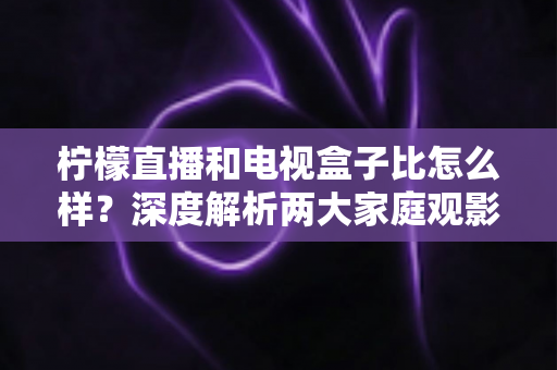 柠檬直播和电视盒子比怎么样?深度解析两大家庭观影方案的优劣势,帮你找到最适合自己的选择 柠檬直播和电视盒子比怎么样?深度解析两大家庭观影方案的优劣势,帮你找到最适合自己的选择