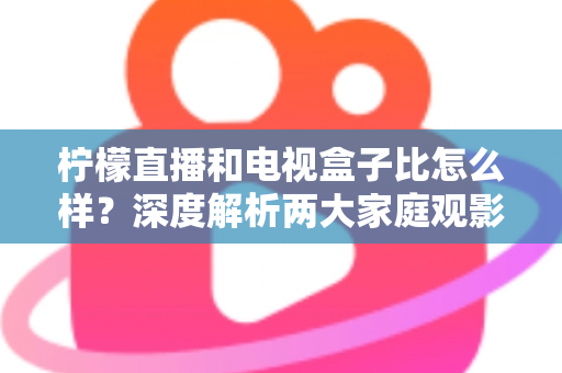 柠檬直播和电视盒子比怎么样？深度解析两大家庭观影方案的优劣势，帮你找到最适合自己的选择