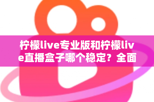 柠檬live专业版和柠檬live直播盒子哪个稳定？全面对比评测助你轻松选对直播工具