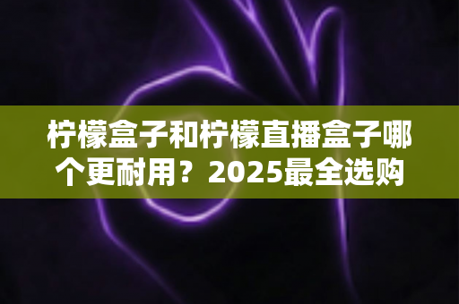 柠檬盒子和柠檬直播盒子哪个更耐用？2025最全选购指南与寿命对比解析