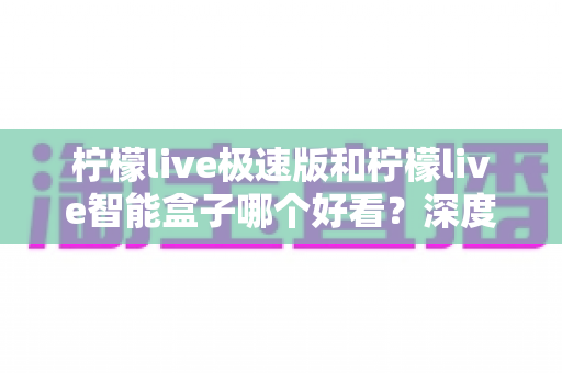 柠檬live极速版和柠檬live智能盒子哪个好看？深度对比评测帮你选对不踩坑