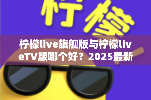 柠檬live旗舰版与柠檬liveTV版哪个好?2025最新深度对比评测,一文帮你选对版本 柠檬live旗舰版与柠檬liveTV版哪个好?2025最新深度对比评测,一文帮你选对版本