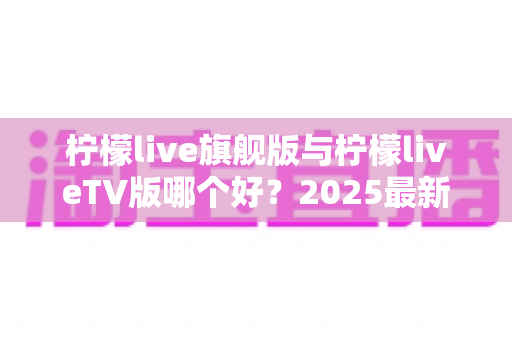 柠檬live旗舰版与柠檬liveTV版哪个好？2025最新深度对比评测，一文帮你选对版本