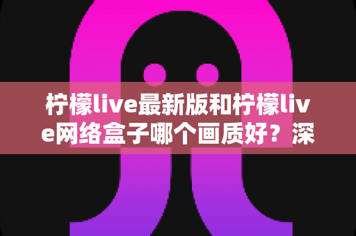 柠檬live最新版和柠檬live网络盒子哪个画质好？深度对比与实用选购指南