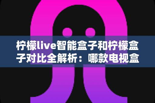 柠檬live智能盒子和柠檬盒子对比全解析:哪款电视盒子更值得入手? 柠檬live智能盒子和柠檬盒子对比全解析:哪款电视盒子更值得入手?