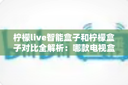 柠檬live智能盒子和柠檬盒子对比全解析：哪款电视盒子更值得入手？