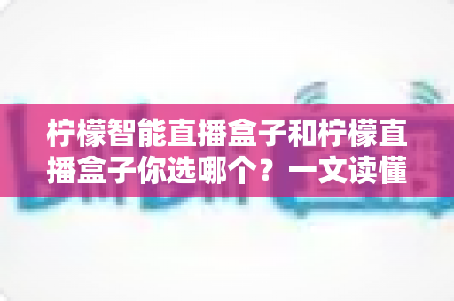 柠檬智能直播盒子和柠檬直播盒子你选哪个？一文读懂两款设备差异，选对不选贵！