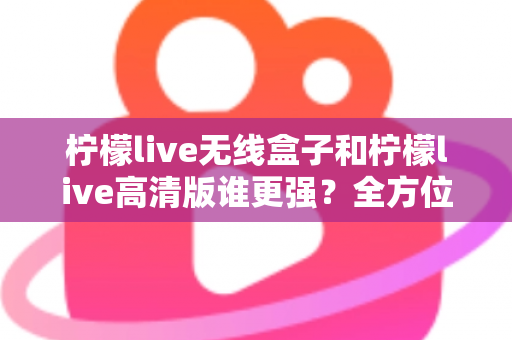 柠檬live无线盒子和柠檬live高清版谁更强？全方位深度对比评测，帮你一步选对版本