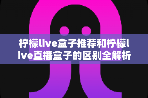柠檬live盒子推荐和柠檬live直播盒子的区别全解析:选购指南、功能对比与避坑要点一次看懂 柠檬live盒子推荐和柠檬live直播盒子的区别全解析:选购指南、功能对比与避坑要点一次看懂