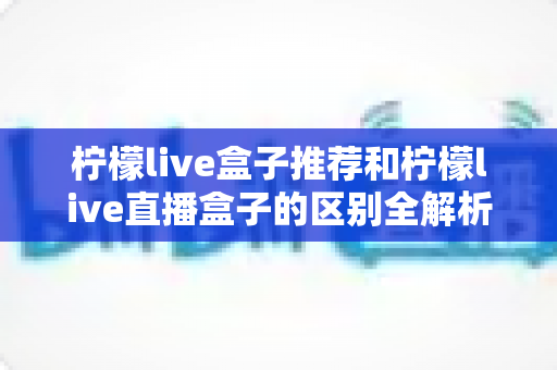 柠檬live盒子推荐和柠檬live直播盒子的区别全解析:选购指南、功能对比与避坑要点一次看懂 柠檬live盒子推荐和柠檬live直播盒子的区别全解析:选购指南、功能对比与避坑要点一次看懂
