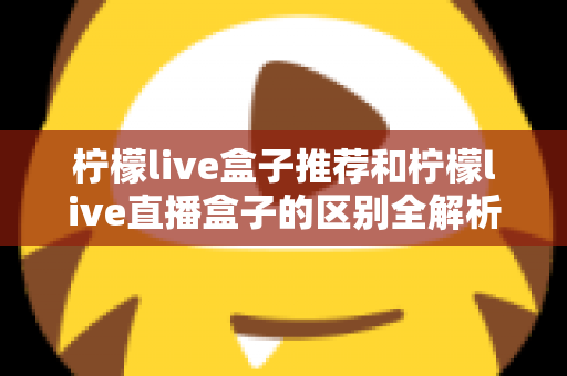 柠檬live盒子推荐和柠檬live直播盒子的区别全解析：选购指南、功能对比与避坑要点一次看懂