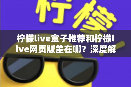 柠檬live盒子推荐和柠檬live网页版差在哪？深度解析两大版本差异助你选出最优观看方案