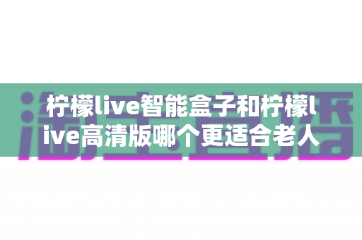 柠檬live智能盒子和柠檬live高清版哪个更适合老人用？超详细选购对比指南帮你轻松做决定