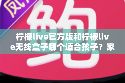 柠檬live官方版和柠檬live无线盒子哪个适合孩子？家长必备的全面选购指南