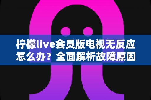 柠檬live会员版电视无反应怎么办？全面解析故障原因与实用解决方案指南