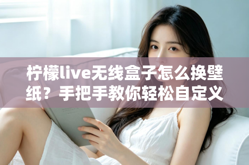 柠檬live无线盒子怎么换壁纸?手把手教你轻松自定义屏幕背景的完整教程 柠檬live无线盒子怎么换壁纸?手把手教你轻松自定义屏幕背景的完整教程