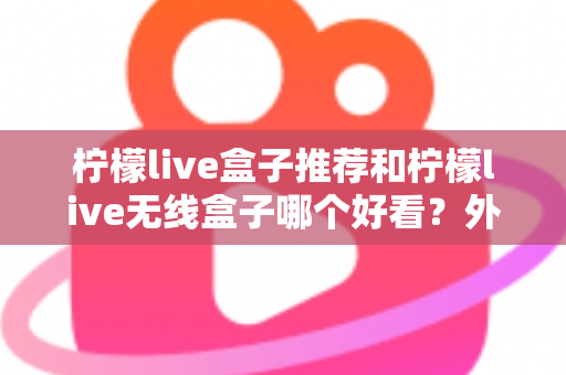 柠檬live盒子推荐和柠檬live无线盒子哪个好看？外观、性能与选购全攻略一文读懂