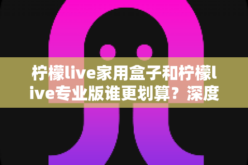 柠檬live家用盒子和柠檬live专业版谁更划算？深度对比分析助你明智选购