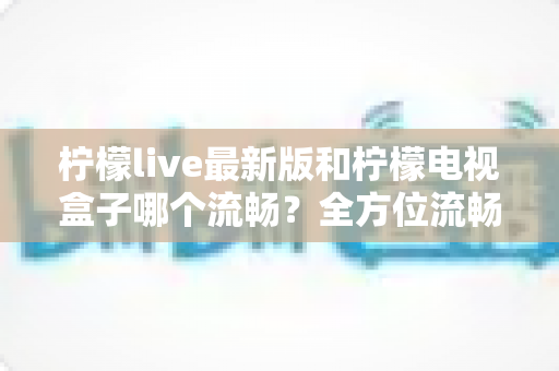 柠檬live最新版和柠檬电视盒子哪个流畅？全方位流畅度深度对比与选购指南