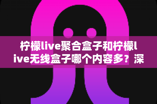 柠檬live聚合盒子和柠檬live无线盒子哪个内容多？深度对比解析与选购全攻略
