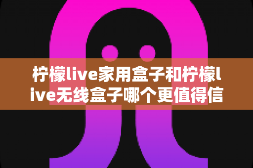 柠檬live家用盒子和柠檬live无线盒子哪个更值得信赖?深度对比帮你选购不踩坑 柠檬live家用盒子和柠檬live无线盒子哪个更值得信赖?深度对比帮你选购不踩坑
