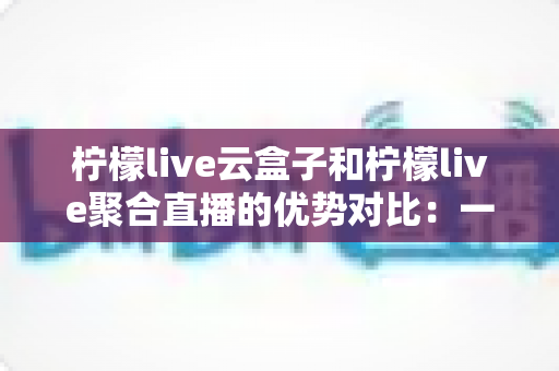 柠檬live云盒子和柠檬live聚合直播的优势对比：一篇文章帮你选对观影方案